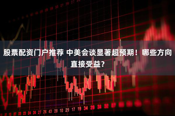 股票配资门户推荐 中美会谈显著超预期！哪些方向直接受益？