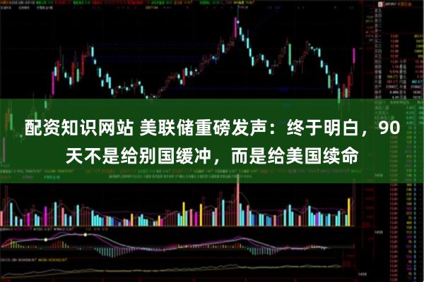 配资知识网站 美联储重磅发声：终于明白，90天不是给别国缓冲，而是给美国续命