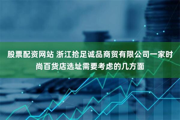 股票配资网站 浙江拾足诚品商贸有限公司一家时尚百货店选址需要考虑的几方面