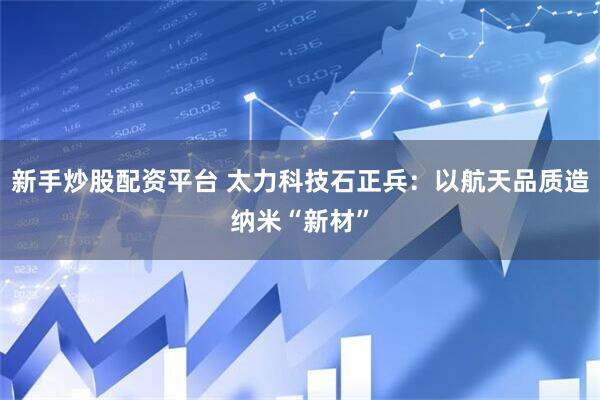 新手炒股配资平台 太力科技石正兵：以航天品质造纳米“新材”