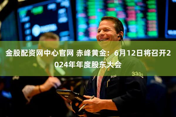 金股配资网中心官网 赤峰黄金：6月12日将召开2024年年度股东大会