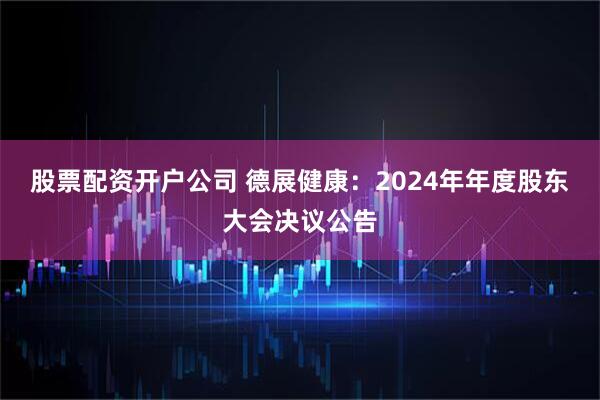 股票配资开户公司 德展健康：2024年年度股东大会决议公告