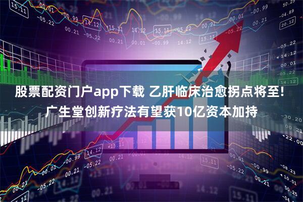 股票配资门户app下载 乙肝临床治愈拐点将至! 广生堂创新疗法有望获10亿资本加持