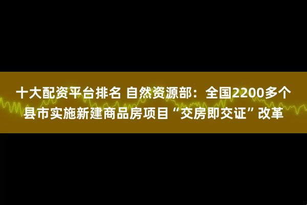 十大配资平台排名 自然资源部：全国2200多个县市实施新建商品房项目“交房即交证”改革