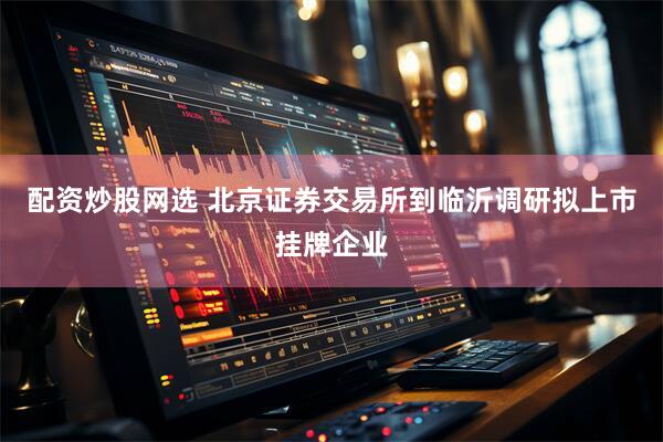 配资炒股网选 北京证券交易所到临沂调研拟上市挂牌企业