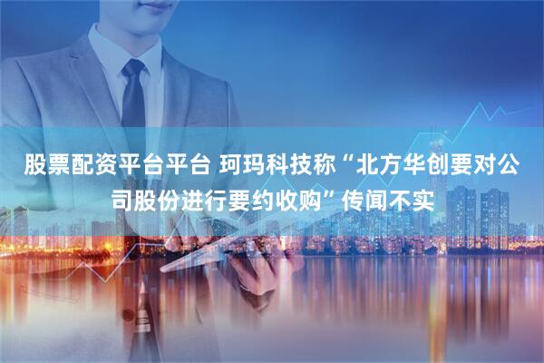 股票配资平台平台 珂玛科技称“北方华创要对公司股份进行要约收购”传闻不实
