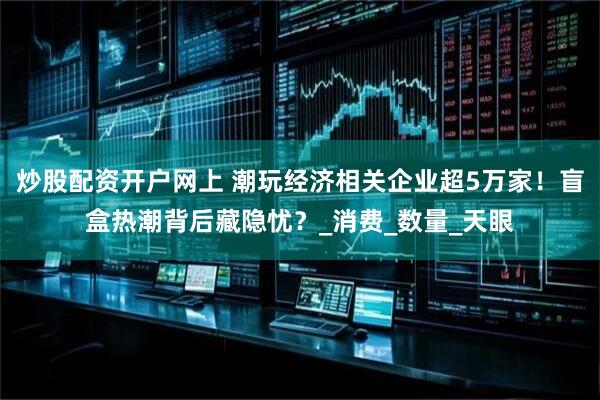 炒股配资开户网上 潮玩经济相关企业超5万家！盲盒热潮背后藏隐忧？_消费_数量_天眼