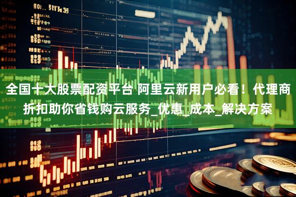 全国十大股票配资平台 阿里云新用户必看！代理商折扣助你省钱购云服务_优惠_成本_解决方案