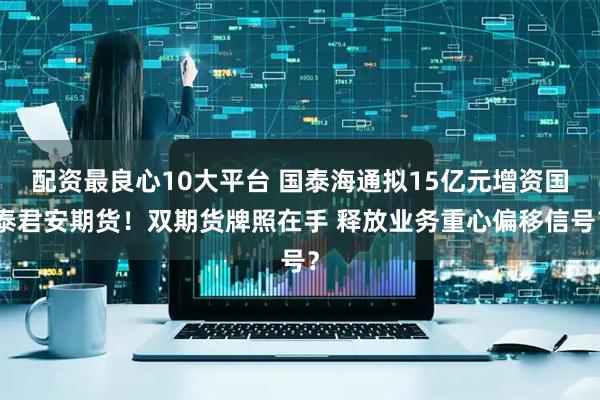 配资最良心10大平台 国泰海通拟15亿元增资国泰君安期货！双期货牌照在手 释放业务重心偏移信号？