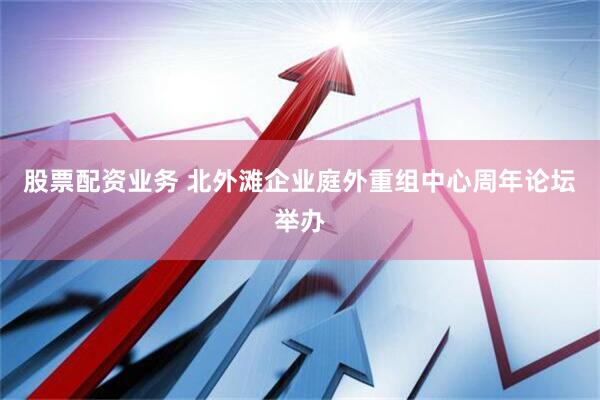 股票配资业务 北外滩企业庭外重组中心周年论坛举办