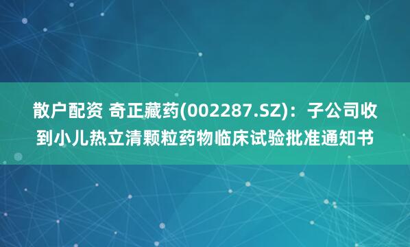 散户配资 奇正藏药(002287.SZ)：子公司收到小儿热立清颗粒药物临床试验批准通知书