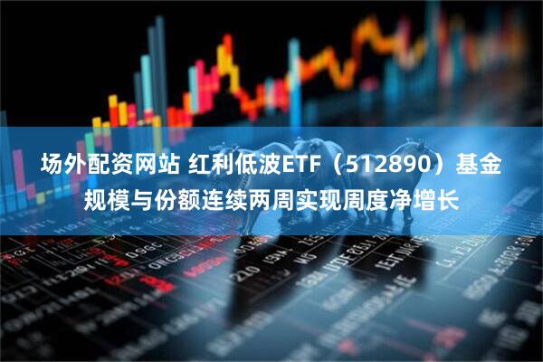 场外配资网站 红利低波ETF（512890）基金规模与份额连续两周实现周度净增长