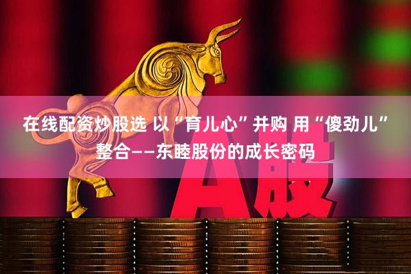 在线配资炒股选 以“育儿心”并购 用“傻劲儿”整合——东睦股份的成长密码