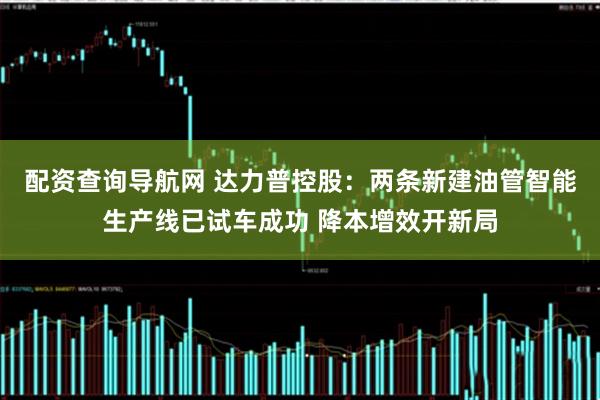 配资查询导航网 达力普控股：两条新建油管智能生产线已试车成功 降本增效开新局