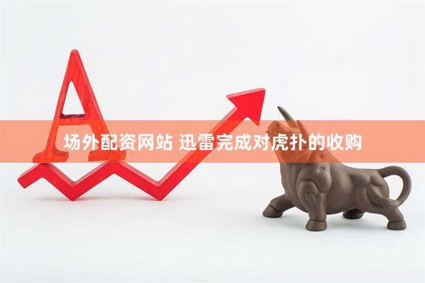 场外配资网站 迅雷完成对虎扑的收购