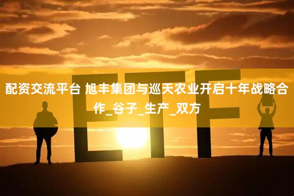 配资交流平台 旭丰集团与巡天农业开启十年战略合作_谷子_生产_双方