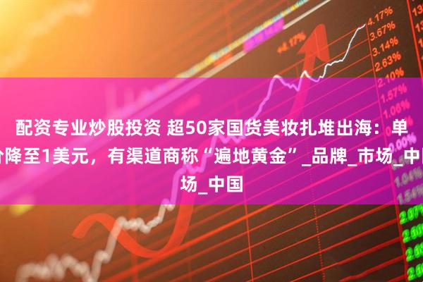 配资专业炒股投资 超50家国货美妆扎堆出海：单价降至1美元，有渠道商称“遍地黄金”_品牌_市场_中国