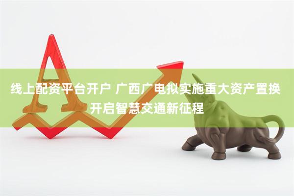 线上配资平台开户 广西广电拟实施重大资产置换 开启智慧交通新征程