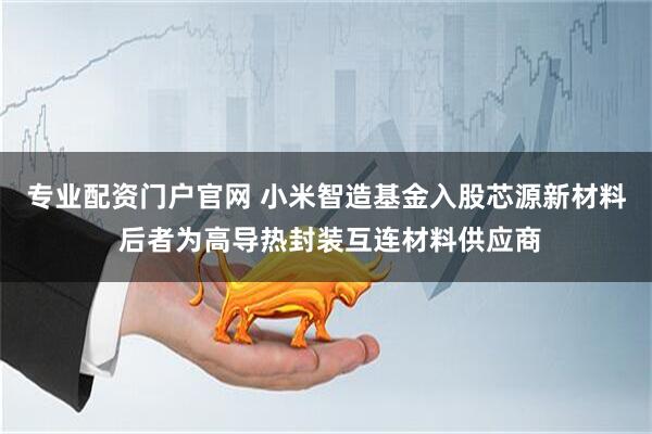专业配资门户官网 小米智造基金入股芯源新材料 后者为高导热封装互连材料供应商