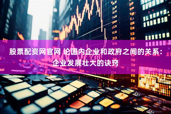 股票配资网官网 论国内企业和政府之间的关系：企业发展壮大的诀窍