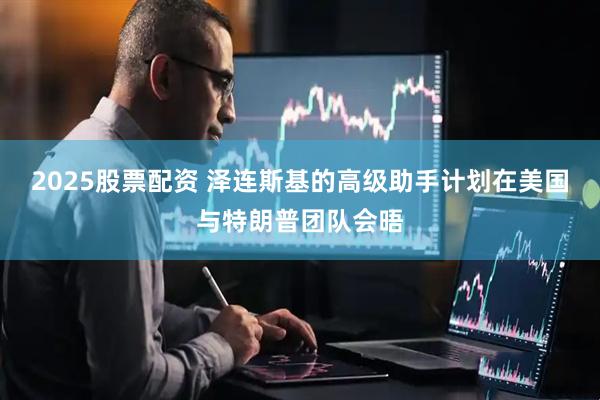 2025股票配资 泽连斯基的高级助手计划在美国与特朗普团队会晤