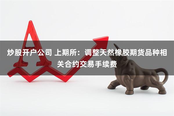 炒股开户公司 上期所：调整天然橡胶期货品种相关合约交易手续费