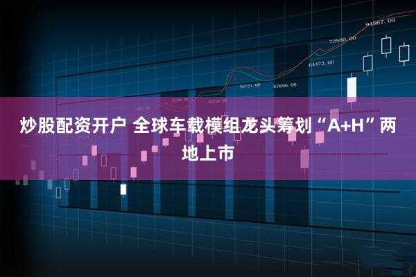 炒股配资开户 全球车载模组龙头筹划“A+H”两地上市