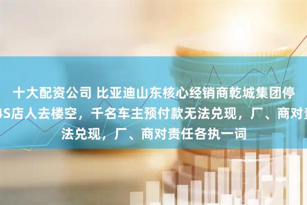 十大配资公司 比亚迪山东核心经销商乾城集团停摆：20多家4S店人去楼空，千名车主预付款无法兑现，厂、商对责任各执一词