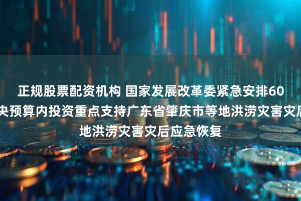 正规股票配资机构 国家发展改革委紧急安排6000万元中央预算内投资重点支持广东省肇庆市等地洪涝灾害灾后应急恢复