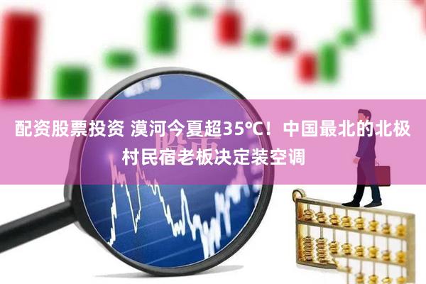配资股票投资 漠河今夏超35℃！中国最北的北极村民宿老板决定装空调