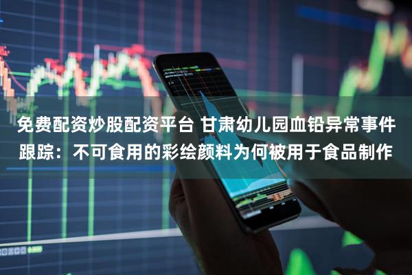 免费配资炒股配资平台 甘肃幼儿园血铅异常事件跟踪：不可食用的彩绘颜料为何被用于食品制作