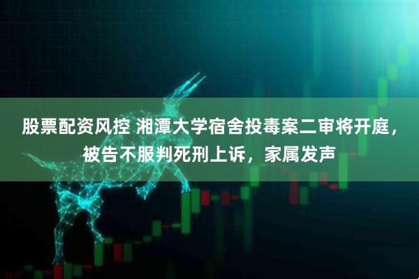 股票配资风控 湘潭大学宿舍投毒案二审将开庭，被告不服判死刑上诉，家属发声