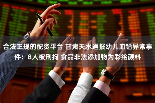 合法正规的配资平台 甘肃天水通报幼儿血铅异常事件：8人被刑拘 食品非法添加物为彩绘颜料