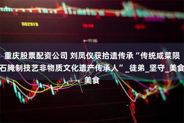 重庆股票配资公司 刘凤仪获拾遗传承“传统咸菜陨石腌制技艺非物质文化遗产传承人”_徒弟_坚守_美食