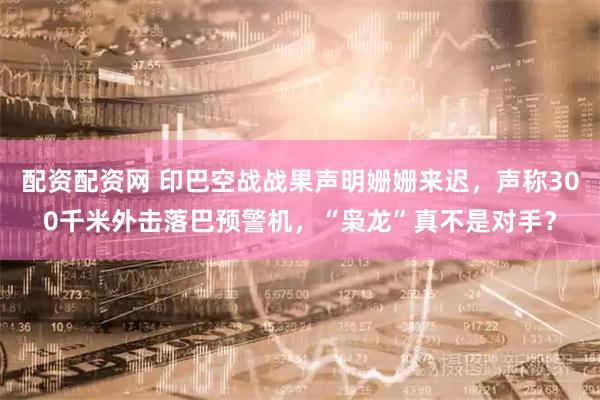 配资配资网 印巴空战战果声明姗姗来迟，声称300千米外击落巴预警机，“枭龙”真不是对手？
