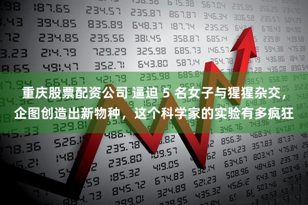 重庆股票配资公司 逼迫 5 名女子与猩猩杂交，企图创造出新物种，这个科学家的实验有多疯狂