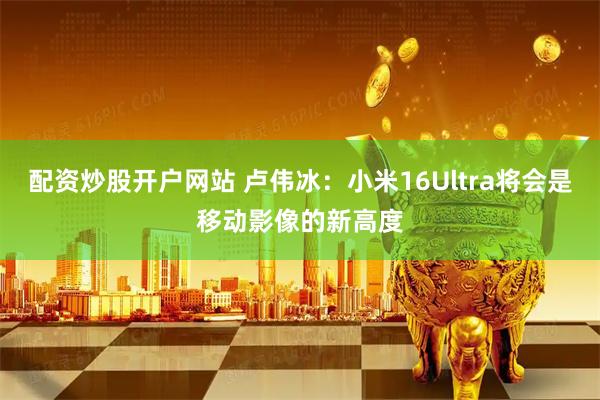 配资炒股开户网站 卢伟冰：小米16Ultra将会是移动影像的新高度