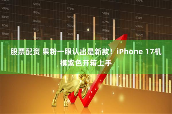 股票配资 果粉一眼认出是新款！iPhone 17机模紫色开箱上手