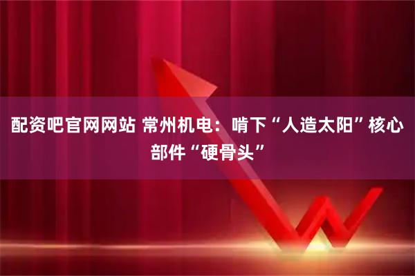 配资吧官网网站 常州机电：啃下“人造太阳”核心部件“硬骨头”