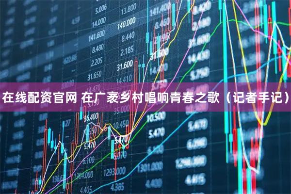在线配资官网 在广袤乡村唱响青春之歌（记者手记）