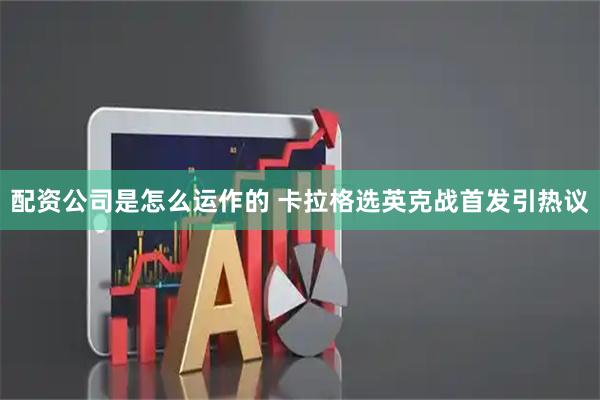 配资公司是怎么运作的 卡拉格选英克战首发引热议