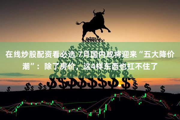 在线炒股配资看必选 7月国内或将迎来“五大降价潮”:除了房价,这4样东西也扛不住了