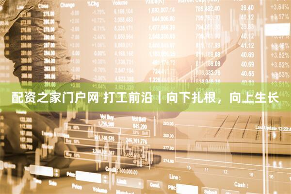 配资之家门户网 打工前沿｜向下扎根，向上生长