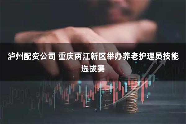 泸州配资公司 重庆两江新区举办养老护理员技能选拔赛