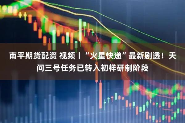 南平期货配资 视频丨“火星快递”最新剧透！天问三号任务已转入初样研制阶段